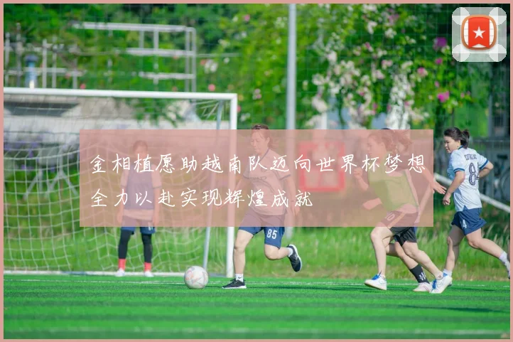 金相植愿助越南队迈向世界杯梦想全力以赴实现辉煌成就