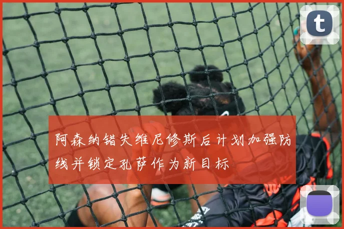 阿森纳错失维尼修斯后计划加强防线并锁定孔萨作为新目标