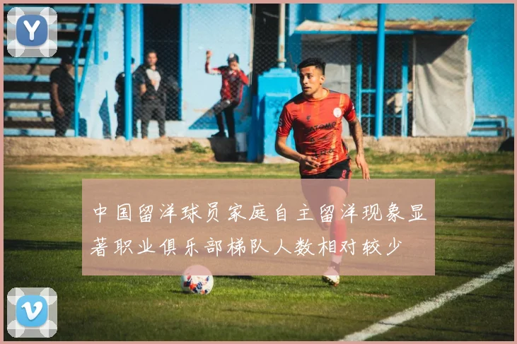 中国留洋球员家庭自主留洋现象显著职业俱乐部梯队人数相对较少