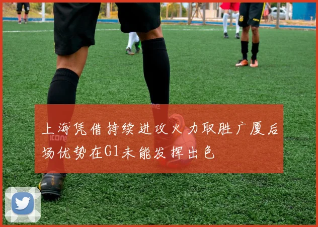 上海凭借持续进攻火力取胜广厦后场优势在G1未能发挥出色