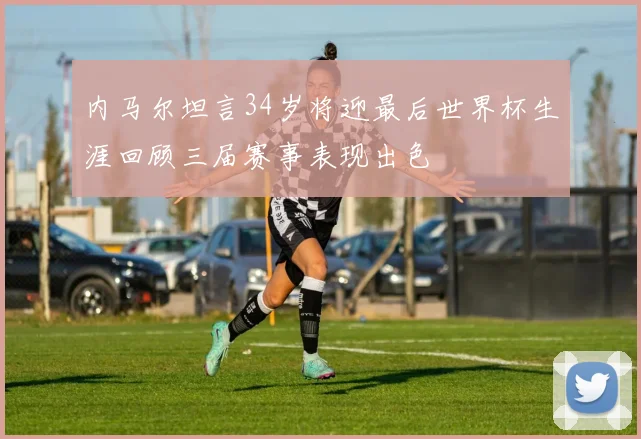 内马尔坦言34岁将迎最后世界杯生涯回顾三届赛事表现出色