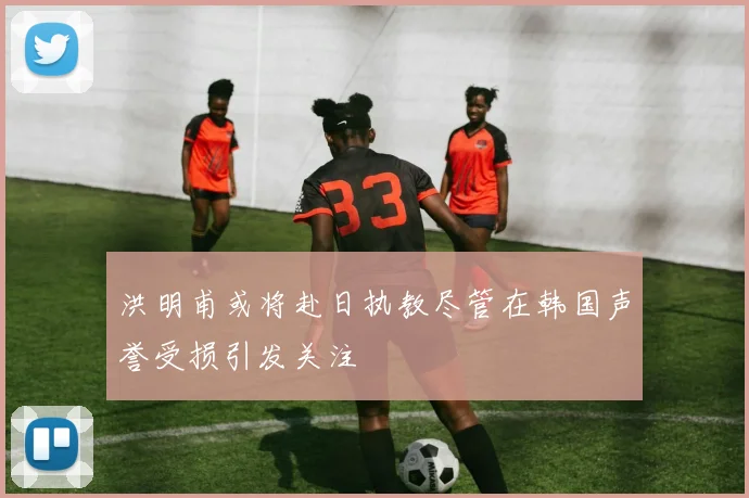 洪明甫或将赴日执教尽管在韩国声誉受损引发关注