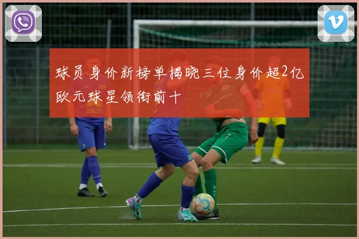 球员身价新榜单揭晓三位身价超2亿欧元球星领衔前十