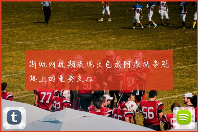 斯凯利近期表现出色成阿森纳争冠路上的重要支柱