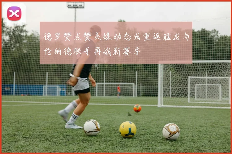 德罗赞点赞美媒动态或重返猛龙与伦纳德联手再战新赛季