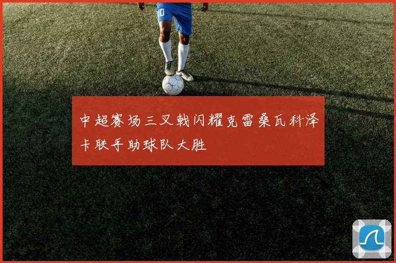 中超赛场三叉戟闪耀克雷桑瓦科泽卡联手助球队大胜