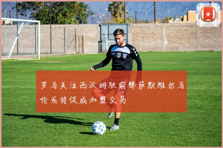 罗马关注西汉姆联前锋萨默维尔马伦或将促成加盟交易