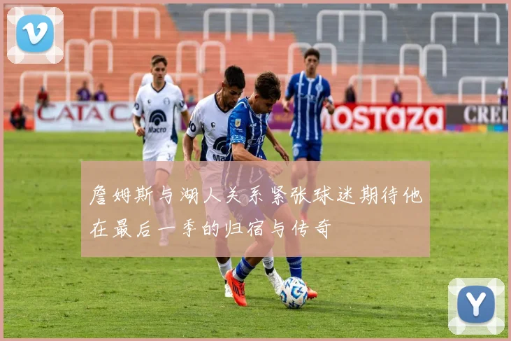詹姆斯与湖人关系紧张球迷期待他在最后一季的归宿与传奇