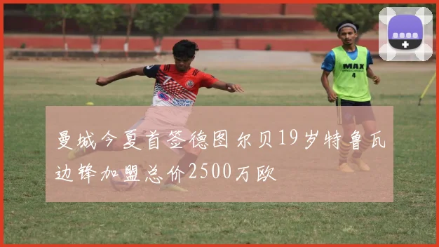 曼城今夏首签德图尔贝19岁特鲁瓦边锋加盟总价2500万欧