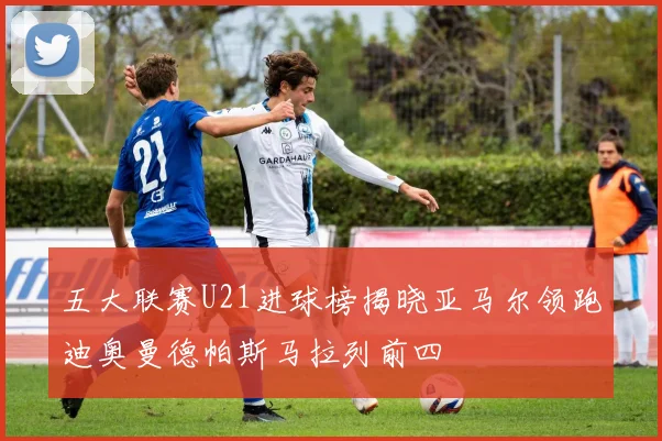 五大联赛U21进球榜揭晓亚马尔领跑迪奥曼德帕斯马拉列前四
