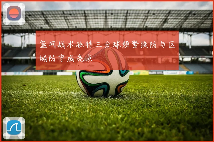篮网战术独特三分球频繁换防与区域防守成亮点