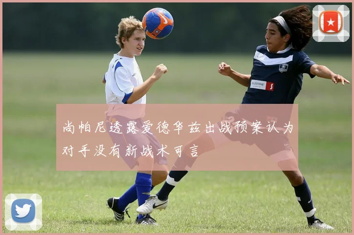 尚帕尼透露爱德华兹出战预案认为对手没有新战术可言