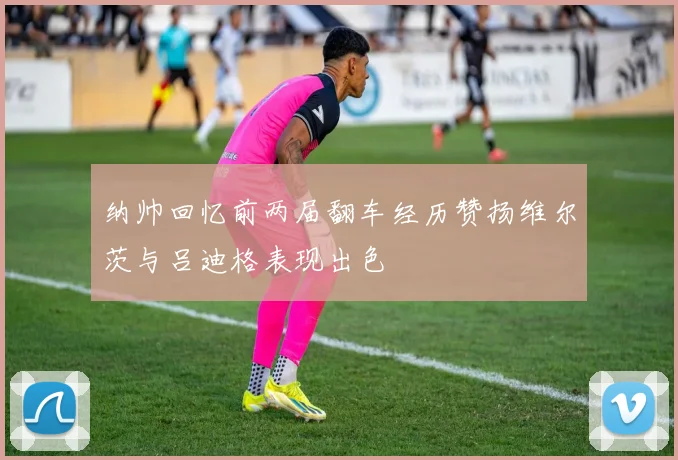 纳帅回忆前两届翻车经历赞扬维尔茨与吕迪格表现出色