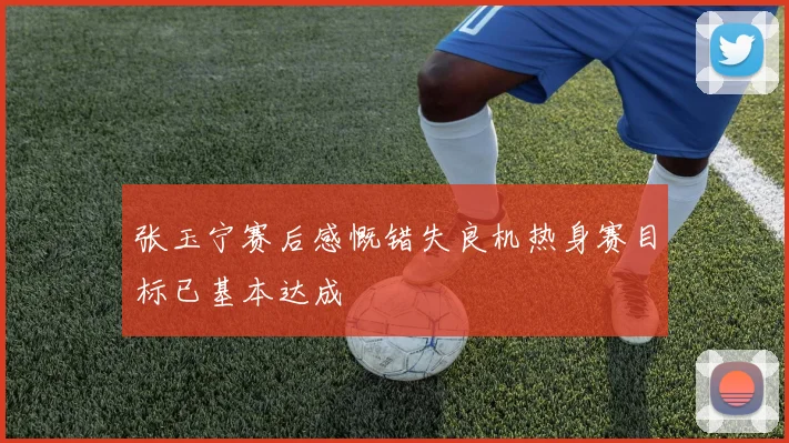 张玉宁赛后感慨错失良机热身赛目标已基本达成