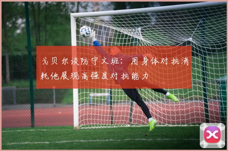 戈贝尔谈防守文班：用身体对抗消耗他展现高强度对抗能力