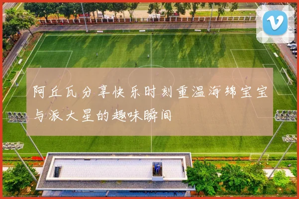 阿丘瓦分享快乐时刻重温海绵宝宝与派大星的趣味瞬间