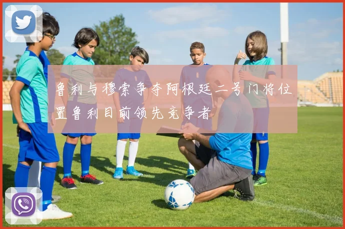 鲁利与穆索争夺阿根廷二号门将位置鲁利目前领先竞争者