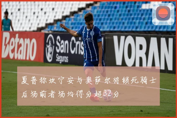 夏普称坎宁安与奥萨尔将锁死骑士后场前者场均得分超32分