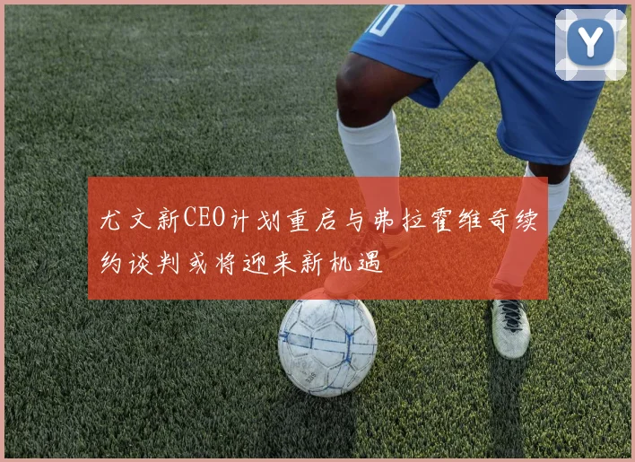 尤文新CEO计划重启与弗拉霍维奇续约谈判或将迎来新机遇