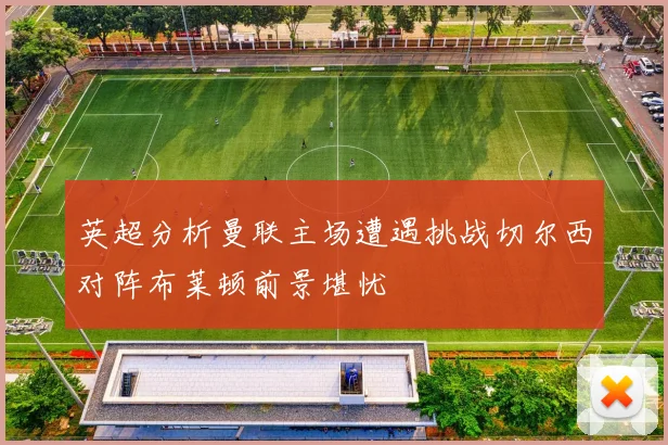 英超分析曼联主场遭遇挑战切尔西对阵布莱顿前景堪忧