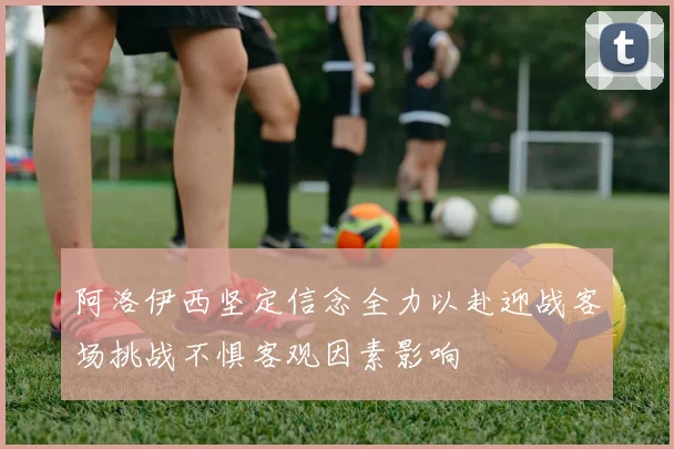 阿洛伊西坚定信念全力以赴迎战客场挑战不惧客观因素影响