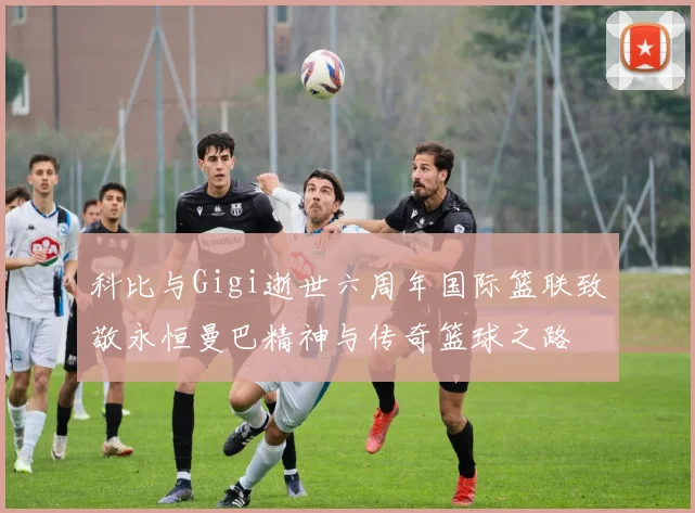 科比与Gigi逝世六周年国际篮联致敬永恒曼巴精神与传奇篮球之路