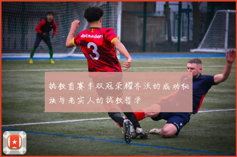 执教首赛季双冠荣耀齐沃的成功秘诀与老实人的执教哲学