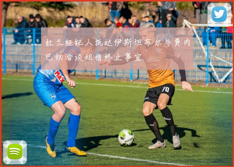 杜兰经纪人抵达伊斯坦布尔与费内巴切洽谈租借终止事宜