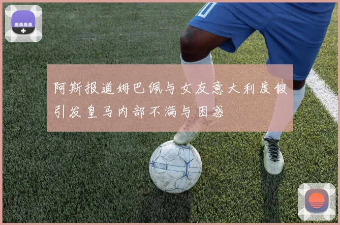 阿斯报道姆巴佩与女友意大利度假引发皇马内部不满与困惑