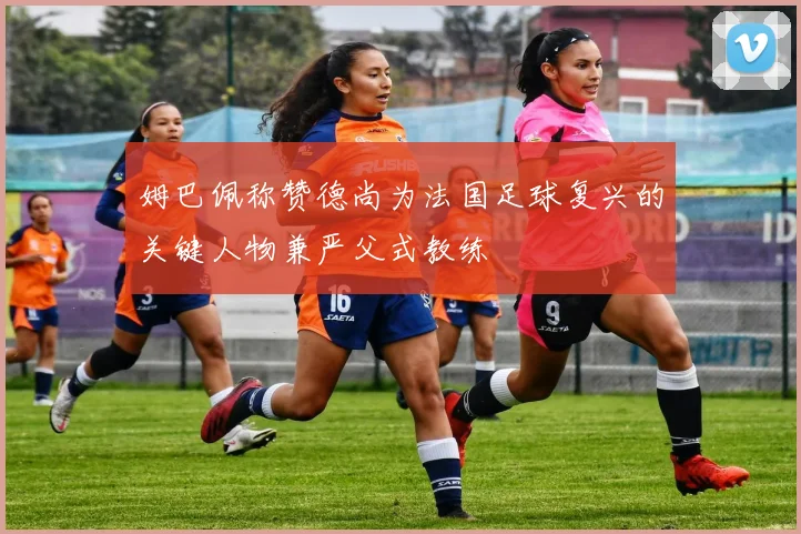姆巴佩称赞德尚为法国足球复兴的关键人物兼严父式教练