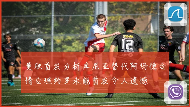 曼联首发分析库尼亚替代阿玛德合情合理约罗未能首发令人遗憾